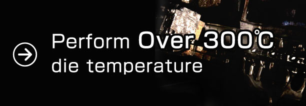 Perform over 300°C die temperature