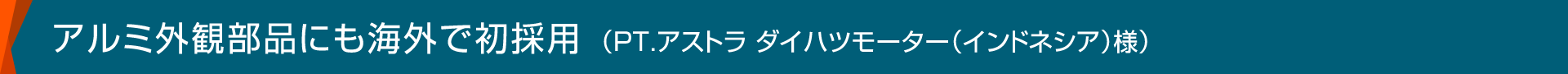 アルミ外観部品にも海外で初採用（PT.アストラ ダイハツモーター（インドネシア）様）