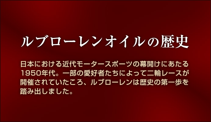ルブローレンオイルの歴史 日本における近代モータースポーツの幕開けにあたる1950年代。一部の愛好者たちによって二輪レースが開催されていたころ、ルブローレンは歴史の第一歩を踏み出しました。